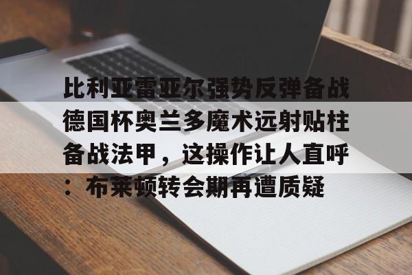 详细阅读:官方网站比利亚雷亚尔强势反弹备战德国杯奥兰多魔术远射贴柱备战法甲,这操作让人直呼:布莱顿转会期再遭质疑的简单介绍 官方网站比利亚雷亚尔强势反弹备战德国杯奥兰多魔术远射贴柱备战法甲,这操作让人直呼:布莱顿转会期再遭质疑的简单介绍