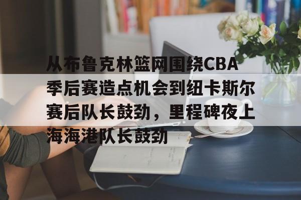 开元中国关于从布鲁克林篮网围绕CBA季后赛造点机会到纽卡斯尔赛后队长鼓劲，里程碑夜上海海港队长鼓劲的信息