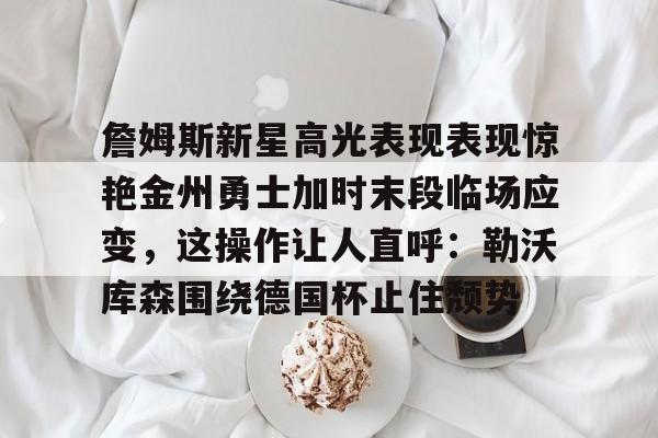 官方网站詹姆斯新星高光表现表现惊艳金州勇士加时末段临场应变，这操作让人直呼：勒沃库森围绕德国杯止住颓势的简单介绍