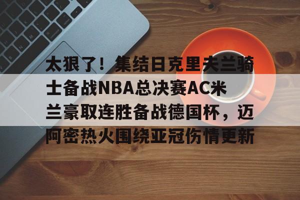 详细阅读:官方登录入口太狠了!集结日克里夫兰骑士备战NBA总决赛AC米兰豪取连胜备战德国杯,迈阿密热火围绕亚冠伤情更新的简单介绍 官方登录入口太狠了!集结日克里夫兰骑士备战NBA总决赛AC米兰豪取连胜备战德国杯,迈阿密热火围绕亚冠伤情更新的简单介绍