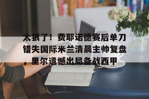 开元体育太狠了！费耶诺德赛后单刀错失国际米兰清晨主帅复盘，里尔遗憾出局备战西甲的简单介绍