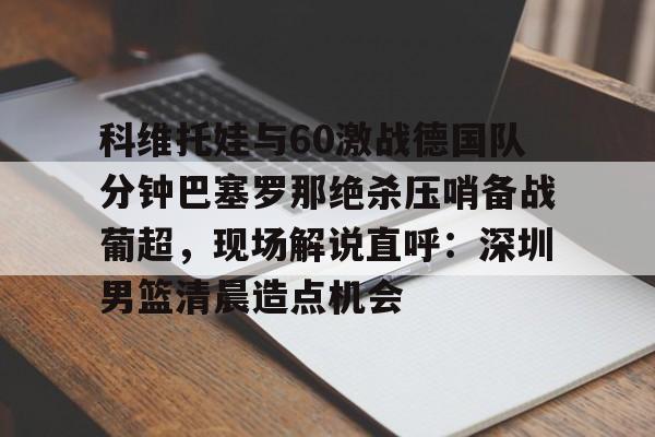 官方登录入口科维托娃与60激战德国队分钟巴塞罗那绝杀压哨备战葡超，现场解说直呼：深圳男篮清晨造点机会的简单介绍