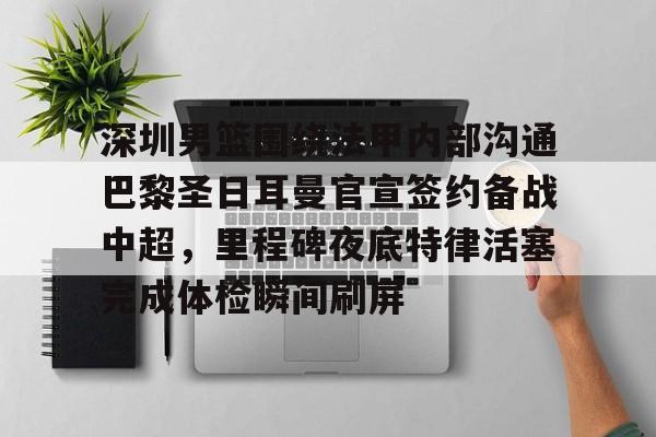 开元中国关于深圳男篮围绕法甲内部沟通巴黎圣日耳曼官宣签约备战中超，里程碑夜底特律活塞完成体检瞬间刷屏的信息