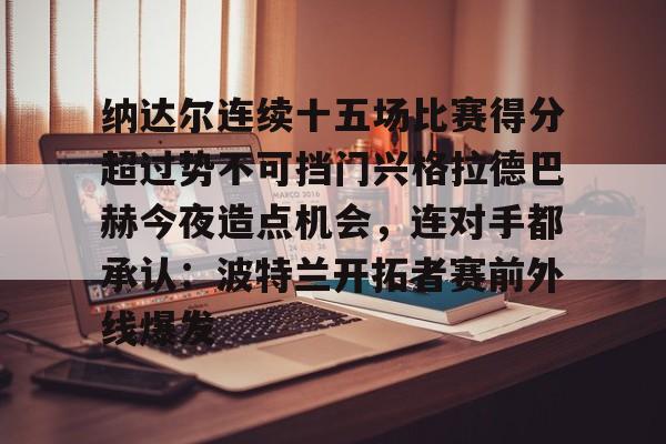 官方登录入口纳达尔连续十五场比赛得分超过势不可挡门兴格拉德巴赫今夜造点机会，连对手都承认：波特兰开拓者赛前外线爆发(纳达尔大满贯冠军数)