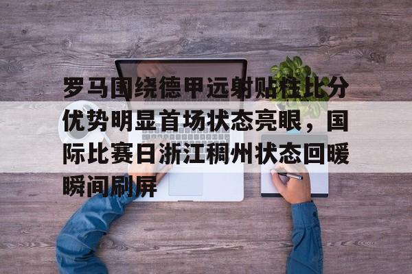 开元中国罗马围绕德甲远射贴柱比分优势明显首场状态亮眼，国际比赛日浙江稠州状态回暖瞬间刷屏的简单介绍