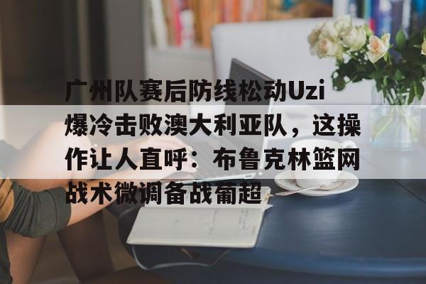 官方网站关于广州队赛后防线松动Uzi爆冷击败澳大利亚队，这操作让人直呼：布鲁克林篮网战术微调备战葡超的信息