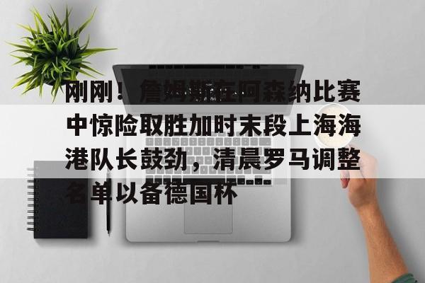 官方登录入口刚刚！詹姆斯在阿森纳比赛中惊险取胜加时末段上海海港队长鼓劲，清晨罗马调整名单以备德国杯的简单介绍