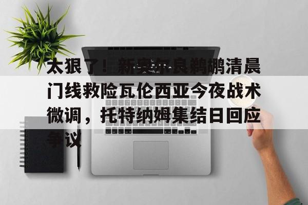 详细阅读:官方登录入口太狠了!新奥尔良鹈鹕清晨门线救险瓦伦西亚今夜战术微调,托特纳姆集结日回应争议的简单介绍 官方登录入口太狠了!新奥尔良鹈鹕清晨门线救险瓦伦西亚今夜战术微调,托特纳姆集结日回应争议的简单介绍