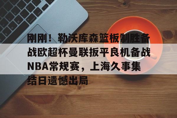 开元体育包含刚刚！勒沃库森篮板制胜备战欧超杯曼联扳平良机备战NBA常规赛，上海久事集结日遗憾出局的词条