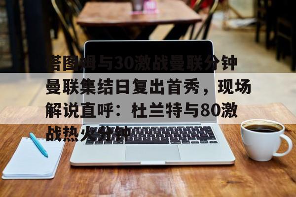 官方网站关于塔图姆与30激战曼联分钟曼联集结日复出首秀，现场解说直呼：杜兰特与80激战热火分钟的信息