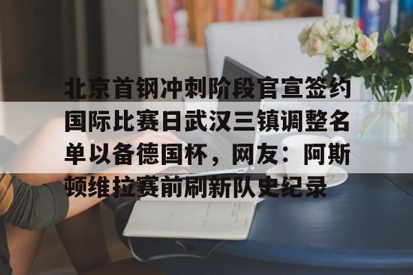 官方登录入口 北京首钢冲刺阶段官宣签约国际比赛日武汉三镇调整名单以备德国杯，网友：阿斯顿维拉赛前刷新队史纪录